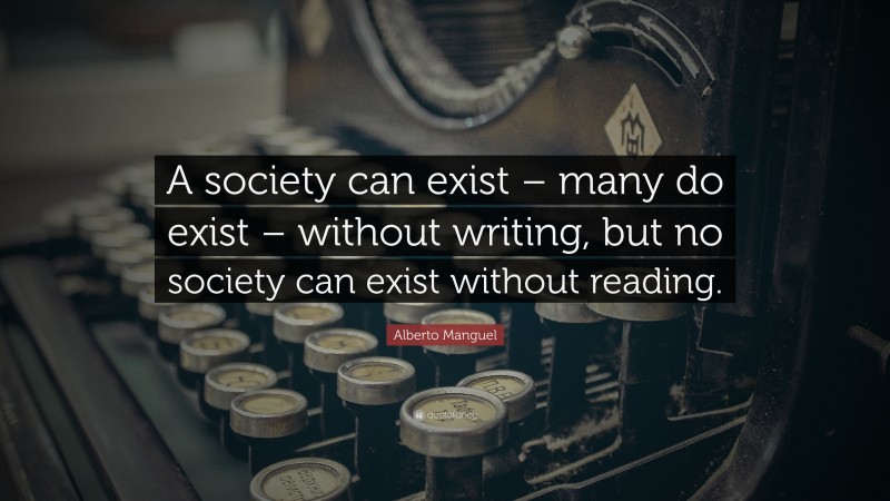 Alberto Manguel Quote: “A society can exist – many do exist – without writing, but no society can exist without reading.”
