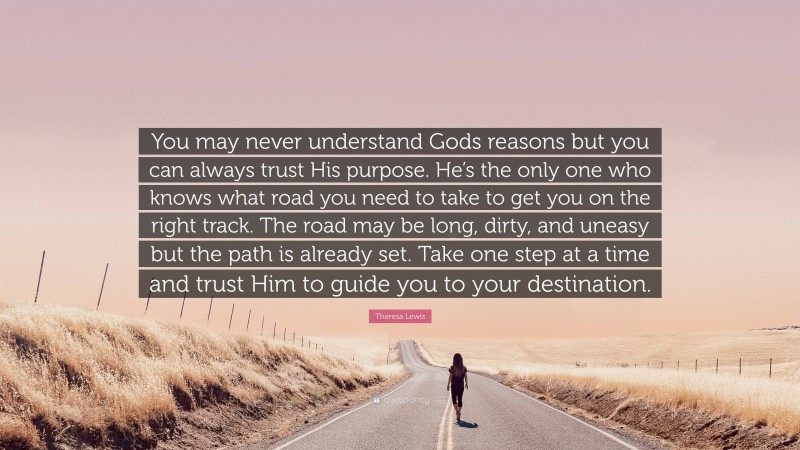 Theresa Lewis Quote: “You may never understand Gods reasons but you can always trust His purpose. He’s the only one who knows what road you need to take to get you on the right track. The road may be long, dirty, and uneasy but the path is already set. Take one step at a time and trust Him to guide you to your destination.”