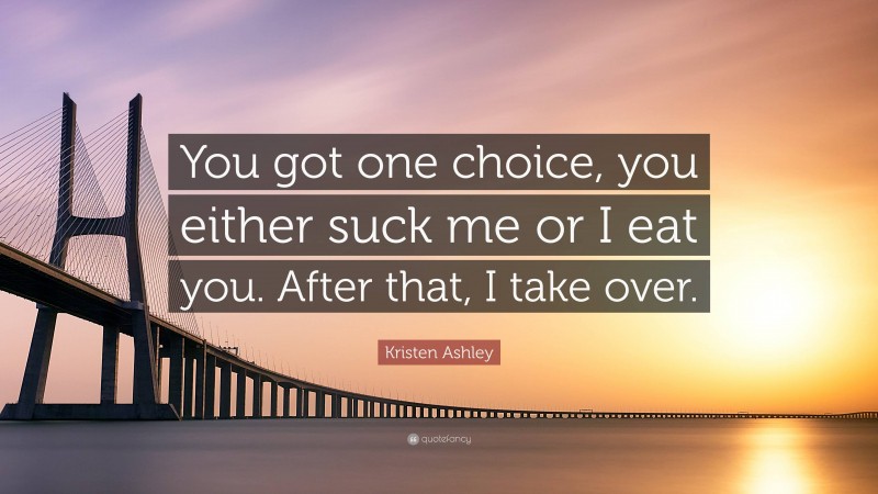 Kristen Ashley Quote: “You got one choice, you either suck me or I eat you. After that, I take over.”