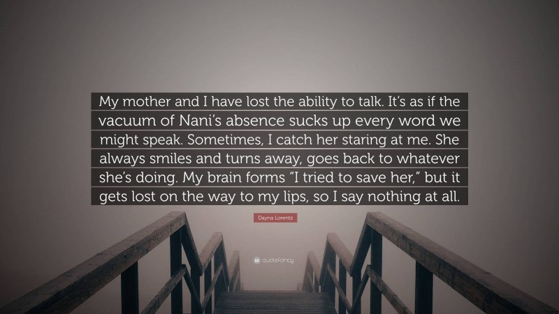 Dayna Lorentz Quote: “My mother and I have lost the ability to talk. It’s as if the vacuum of Nani’s absence sucks up every word we might speak. Sometimes, I catch her staring at me. She always smiles and turns away, goes back to whatever she’s doing. My brain forms “I tried to save her,” but it gets lost on the way to my lips, so I say nothing at all.”