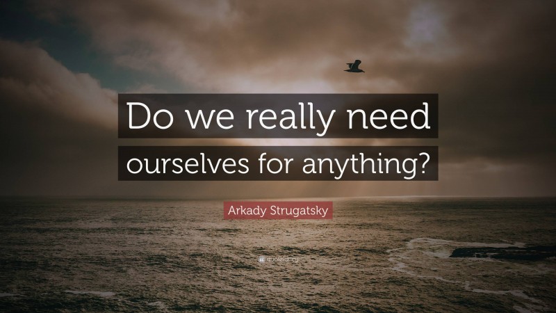 Arkady Strugatsky Quote: “Do we really need ourselves for anything?”