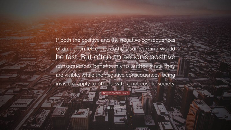Nassim Nicholas Taleb Quote: “If both the positive and the negative consequences of an action fell on its author, our learning would be fast. But often an action’s positive consequences benefit only its author, since they are visible, while the negative consequences, being invisible, apply to others, with a net cost to society.”