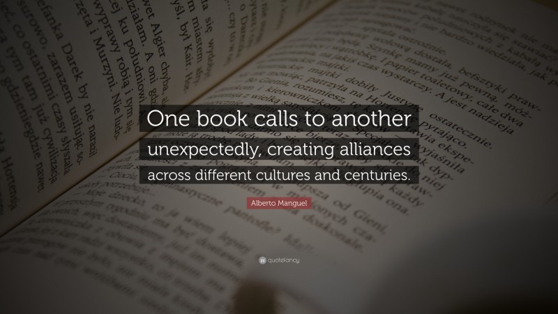 Alberto Manguel Quote: “One book calls to another unexpectedly, creating alliances across different cultures and centuries.”