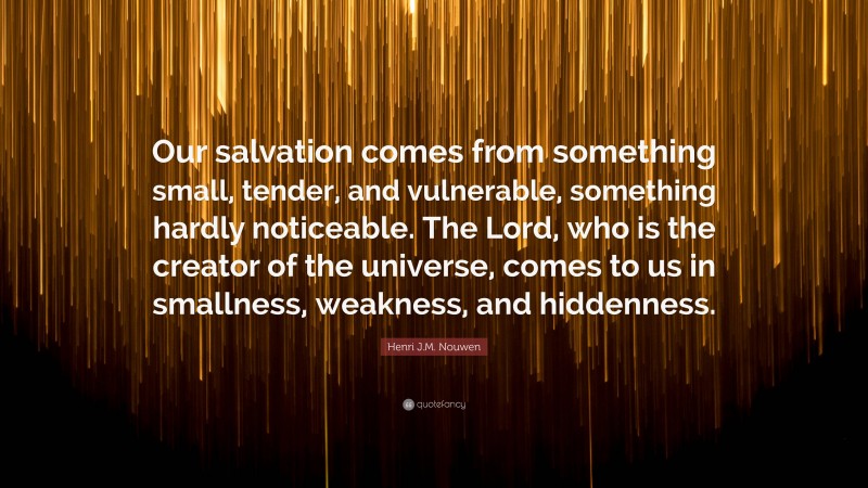 Henri J.M. Nouwen Quote: “Our salvation comes from something small, tender, and vulnerable, something hardly noticeable. The Lord, who is the creator of the universe, comes to us in smallness, weakness, and hiddenness.”
