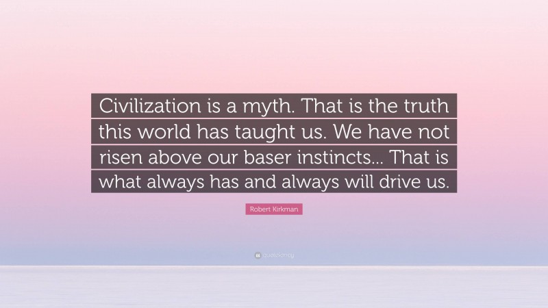 Robert Kirkman Quote: “Civilization is a myth. That is the truth this world has taught us. We have not risen above our baser instincts... That is what always has and always will drive us.”