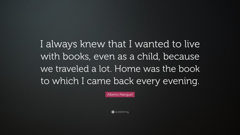 Alberto Manguel Quote: “I always knew that I wanted to live with books, even as a child, because we traveled a lot. Home was the book to which I came back every evening.”