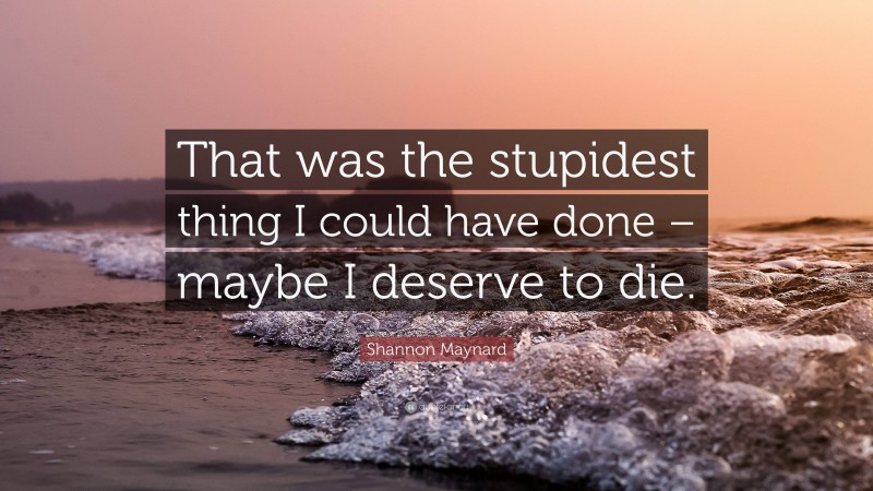 Shannon Maynard Quote: “That was the stupidest thing I could have done – maybe I deserve to die.”