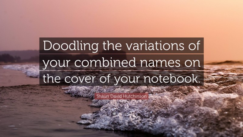 Shaun David Hutchinson Quote: “Doodling the variations of your combined names on the cover of your notebook.”