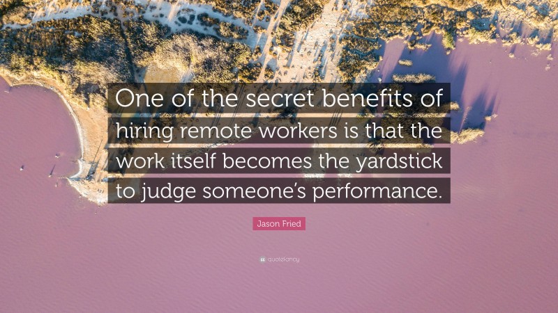 Jason Fried Quote: “One of the secret benefits of hiring remote workers is that the work itself becomes the yardstick to judge someone’s performance.”