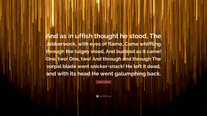 Lewis Carroll Quote: “And as in uffish thought he stood, The Jabberwock, with eyes of flame, Came whiffling through the tulgey wood, And burbled as it came! One, two! One, two! And through and through The vorpal blade went snicker-snack! He left it dead, and with its head He went galumphing back.”