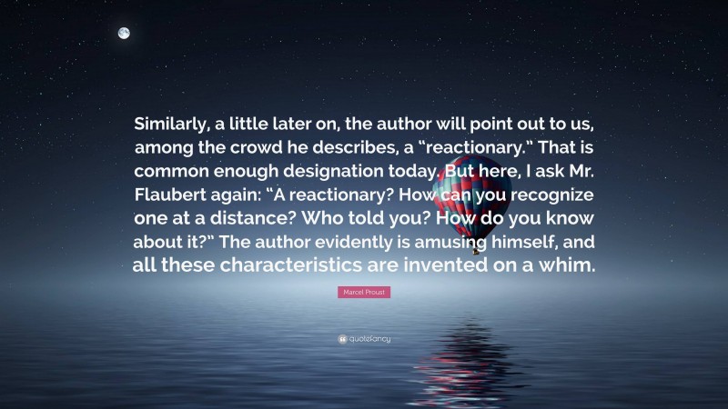 Marcel Proust Quote: “Similarly, a little later on, the author will point out to us, among the crowd he describes, a “reactionary.” That is common enough designation today. But here, I ask Mr. Flaubert again: “A reactionary? How can you recognize one at a distance? Who told you? How do you know about it?” The author evidently is amusing himself, and all these characteristics are invented on a whim.”