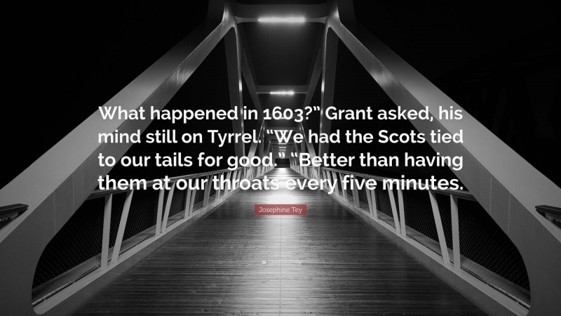 Josephine Tey Quote: “What happened in 1603?” Grant asked, his mind still on Tyrrel. “We had the Scots tied to our tails for good.” “Better than having them at our throats every five minutes.”