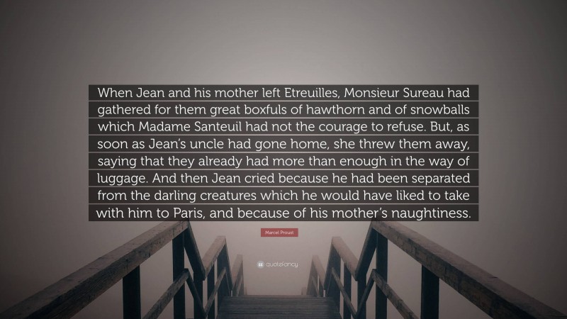 Marcel Proust Quote: “When Jean and his mother left Etreuilles, Monsieur Sureau had gathered for them great boxfuls of hawthorn and of snowballs which Madame Santeuil had not the courage to refuse. But, as soon as Jean’s uncle had gone home, she threw them away, saying that they already had more than enough in the way of luggage. And then Jean cried because he had been separated from the darling creatures which he would have liked to take with him to Paris, and because of his mother’s naughtiness.”