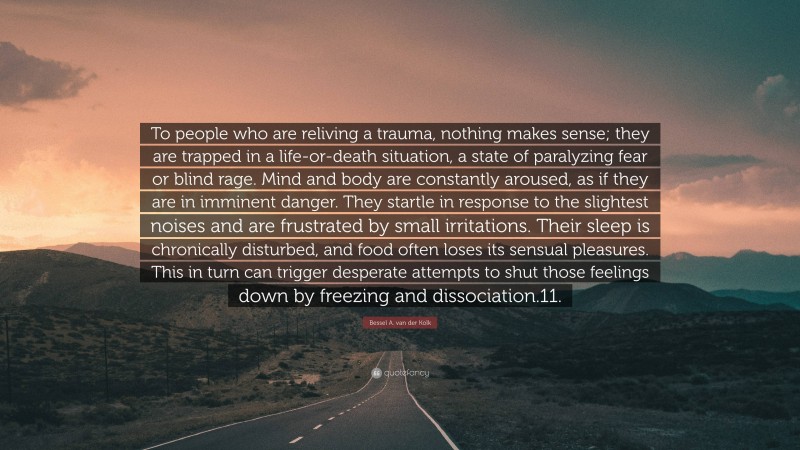 Bessel A. van der Kolk Quote: “To people who are reliving a trauma, nothing makes sense; they are trapped in a life-or-death situation, a state of paralyzing fear or blind rage. Mind and body are constantly aroused, as if they are in imminent danger. They startle in response to the slightest noises and are frustrated by small irritations. Their sleep is chronically disturbed, and food often loses its sensual pleasures. This in turn can trigger desperate attempts to shut those feelings down by freezing and dissociation.11.”