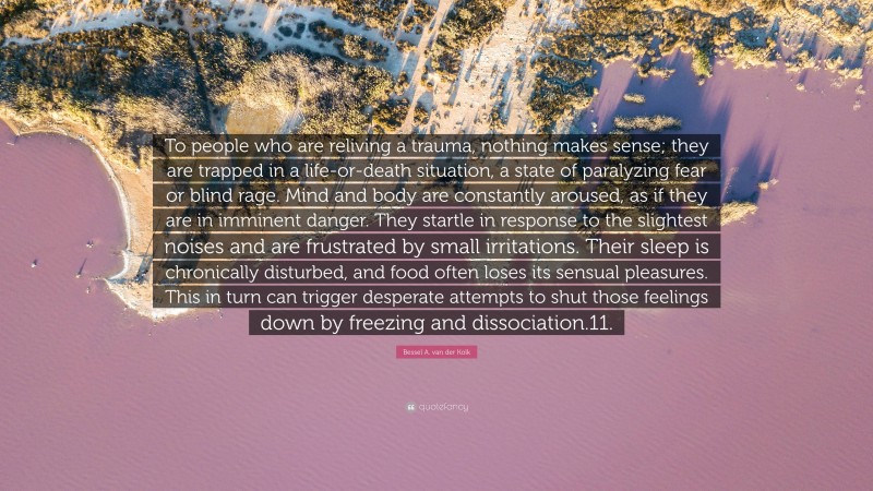 Bessel A. van der Kolk Quote: “To people who are reliving a trauma, nothing makes sense; they are trapped in a life-or-death situation, a state of paralyzing fear or blind rage. Mind and body are constantly aroused, as if they are in imminent danger. They startle in response to the slightest noises and are frustrated by small irritations. Their sleep is chronically disturbed, and food often loses its sensual pleasures. This in turn can trigger desperate attempts to shut those feelings down by freezing and dissociation.11.”