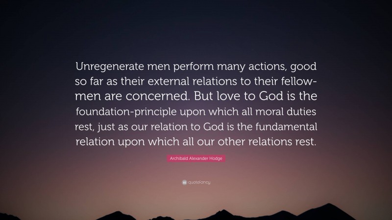 Archibald Alexander Hodge Quote: “Unregenerate men perform many actions, good so far as their external relations to their fellow-men are concerned. But love to God is the foundation-principle upon which all moral duties rest, just as our relation to God is the fundamental relation upon which all our other relations rest.”
