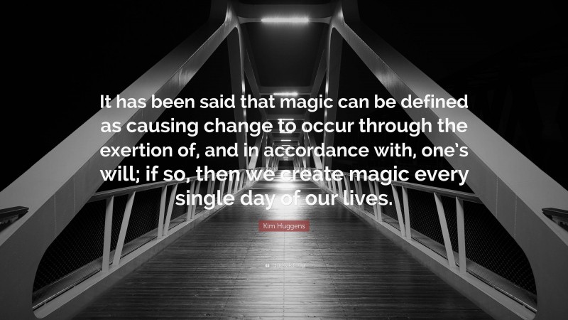 Kim Huggens Quote: “It has been said that magic can be defined as causing change to occur through the exertion of, and in accordance with, one’s will; if so, then we create magic every single day of our lives.”