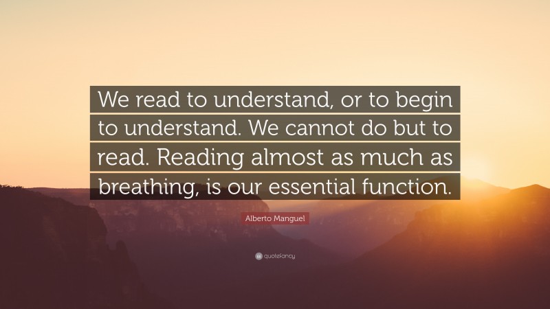 Alberto Manguel Quote: “We read to understand, or to begin to understand. We cannot do but to read. Reading almost as much as breathing, is our essential function.”