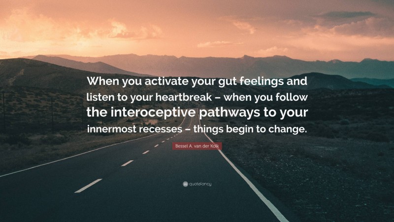 Bessel A. van der Kolk Quote: “When you activate your gut feelings and listen to your heartbreak – when you follow the interoceptive pathways to your innermost recesses – things begin to change.”