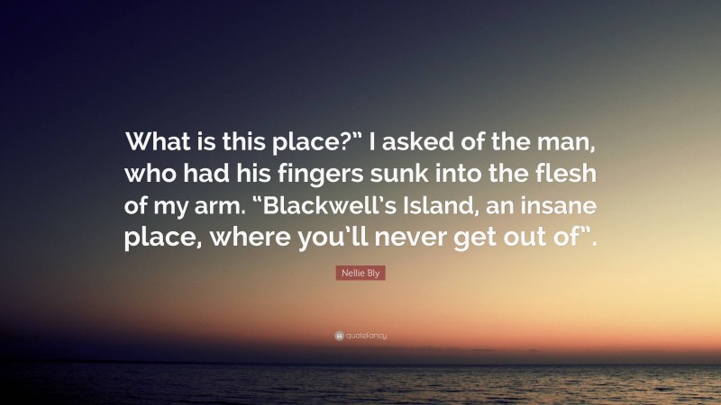 Nellie Bly Quote: “What is this place?” I asked of the man, who had his fingers sunk into the flesh of my arm. “Blackwell’s Island, an insane place, where you’ll never get out of”.”