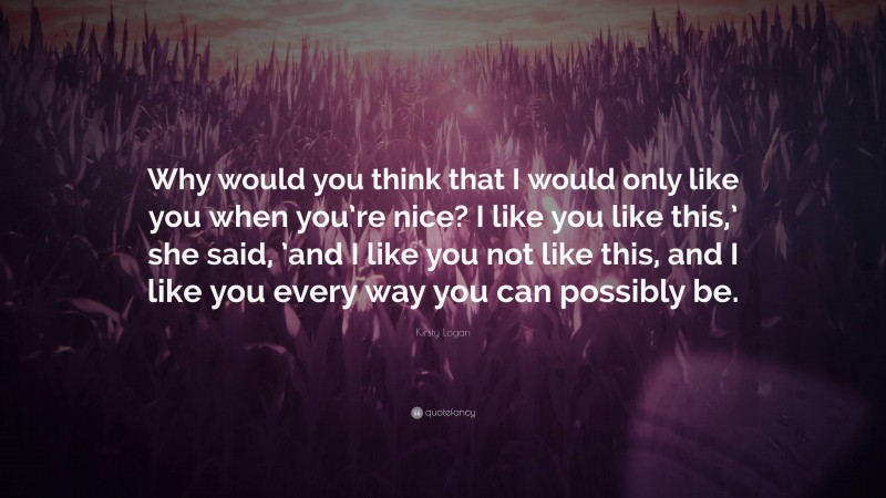 Kirsty Logan Quote: “Why would you think that I would only like you when you’re nice? I like you like this,’ she said, ’and I like you not like this, and I like you every way you can possibly be.”