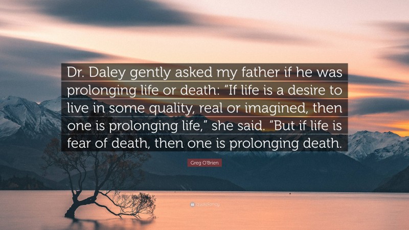 Greg O'Brien Quote: “Dr. Daley gently asked my father if he was prolonging life or death: “If life is a desire to live in some quality, real or imagined, then one is prolonging life,” she said. “But if life is fear of death, then one is prolonging death.”