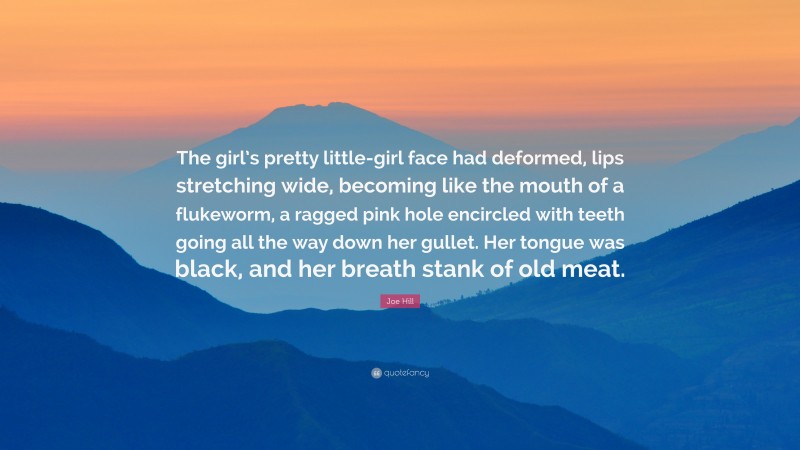 Joe Hill Quote: “The girl’s pretty little-girl face had deformed, lips stretching wide, becoming like the mouth of a flukeworm, a ragged pink hole encircled with teeth going all the way down her gullet. Her tongue was black, and her breath stank of old meat.”