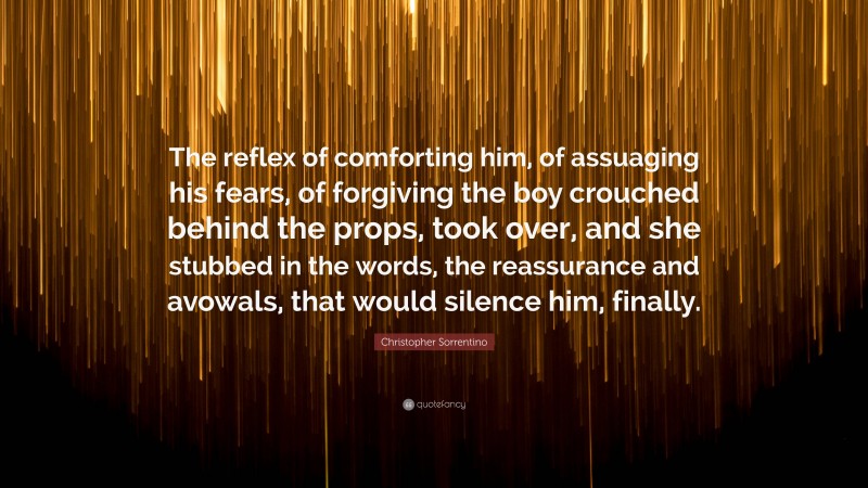 Christopher Sorrentino Quote: “The reflex of comforting him, of assuaging his fears, of forgiving the boy crouched behind the props, took over, and she stubbed in the words, the reassurance and avowals, that would silence him, finally.”