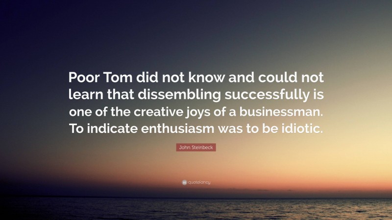 John Steinbeck Quote: “Poor Tom did not know and could not learn that dissembling successfully is one of the creative joys of a businessman. To indicate enthusiasm was to be idiotic.”