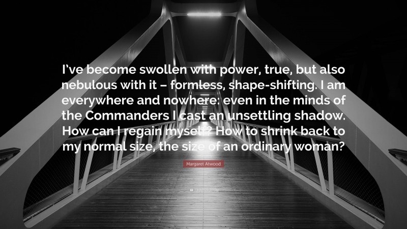 Margaret Atwood Quote: “I’ve become swollen with power, true, but also nebulous with it – formless, shape-shifting. I am everywhere and nowhere: even in the minds of the Commanders I cast an unsettling shadow. How can I regain myself? How to shrink back to my normal size, the size of an ordinary woman?”