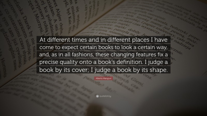 Alberto Manguel Quote: “At different times and in different places I have come to expect certain books to look a certain way, and, as in all fashions, these changing features fix a precise quality onto a book’s definition. I judge a book by its cover; I judge a book by its shape.”