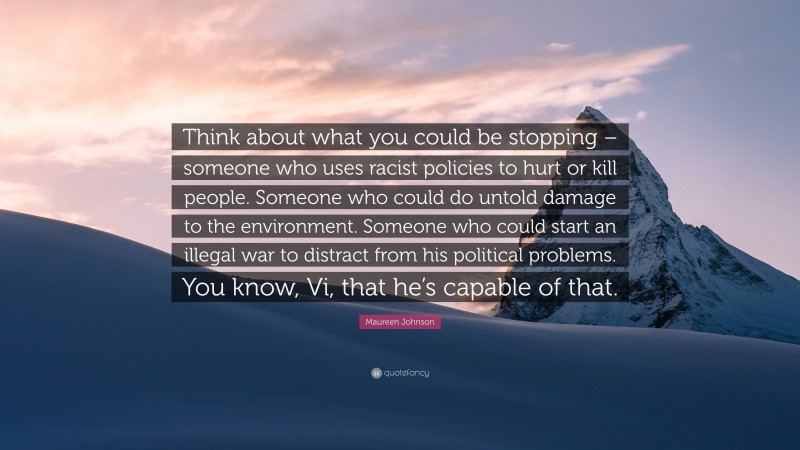 Maureen Johnson Quote: “Think about what you could be stopping – someone who uses racist policies to hurt or kill people. Someone who could do untold damage to the environment. Someone who could start an illegal war to distract from his political problems. You know, Vi, that he’s capable of that.”