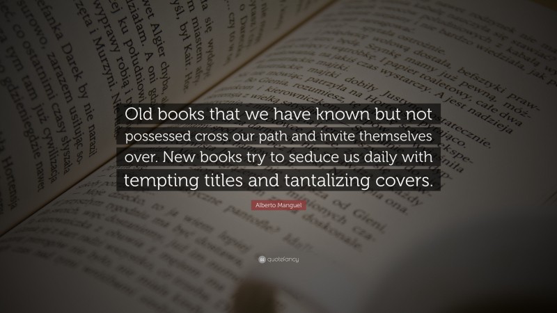 Alberto Manguel Quote: “Old books that we have known but not possessed cross our path and invite themselves over. New books try to seduce us daily with tempting titles and tantalizing covers.”