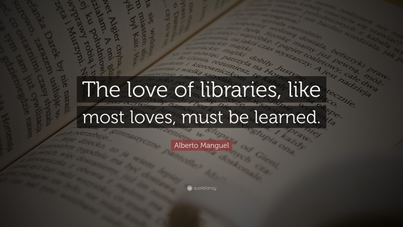 Alberto Manguel Quote: “The love of libraries, like most loves, must be learned.”