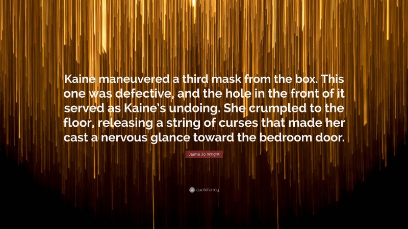 Jaime Jo Wright Quote: “Kaine maneuvered a third mask from the box. This one was defective, and the hole in the front of it served as Kaine’s undoing. She crumpled to the floor, releasing a string of curses that made her cast a nervous glance toward the bedroom door.”