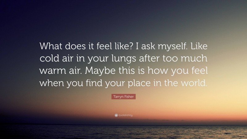 Tarryn Fisher Quote: “What does it feel like? I ask myself. Like cold air in your lungs after too much warm air. Maybe this is how you feel when you find your place in the world.”