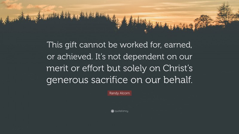 Randy Alcorn Quote: “This gift cannot be worked for, earned, or achieved. It’s not dependent on our merit or effort but solely on Christ’s generous sacrifice on our behalf.”