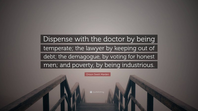 Orison Swett Marden Quote: “Dispense with the doctor by being temperate; the lawyer by keeping out of debt; the demagogue, by voting for honest men; and poverty, by being industrious.”