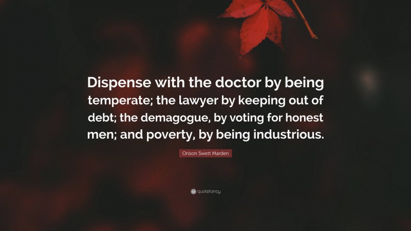 Orison Swett Marden Quote: “Dispense with the doctor by being temperate; the lawyer by keeping out of debt; the demagogue, by voting for honest men; and poverty, by being industrious.”