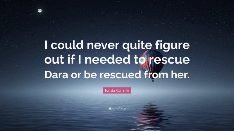 Paula Garner Quote: “I could never quite figure out if I needed to rescue Dara or be rescued from her.”
