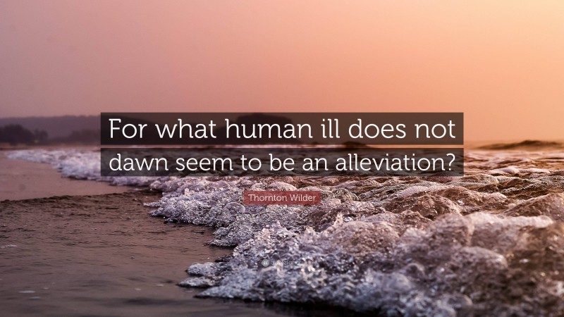 Thornton Wilder Quote: “For what human ill does not dawn seem to be an alleviation?”