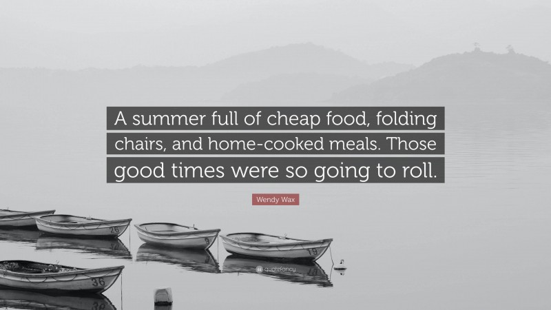 Wendy Wax Quote: “A summer full of cheap food, folding chairs, and home-cooked meals. Those good times were so going to roll.”