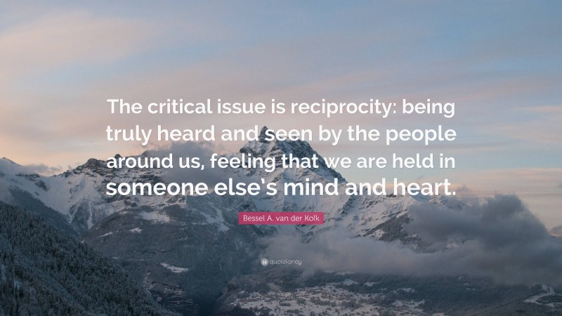 Bessel A. van der Kolk Quote: “The critical issue is reciprocity: being truly heard and seen by the people around us, feeling that we are held in someone else’s mind and heart.”