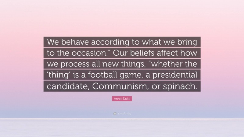 Annie Duke Quote: “We behave according to what we bring to the occasion.” Our beliefs affect how we process all new things, “whether the ‘thing’ is a football game, a presidential candidate, Communism, or spinach.”