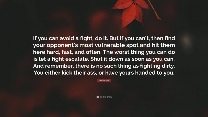 Kirker Butler Quote: “If you can avoid a fight, do it. But if you can’t, then find your opponent’s most vulnerable spot and hit them here hard, fast, and often. The worst thing you can do is let a fight escalate. Shut it down as soon as you can. And remember, there is no such thing as fighting dirty. You either kick their ass, or have yours handed to you.”