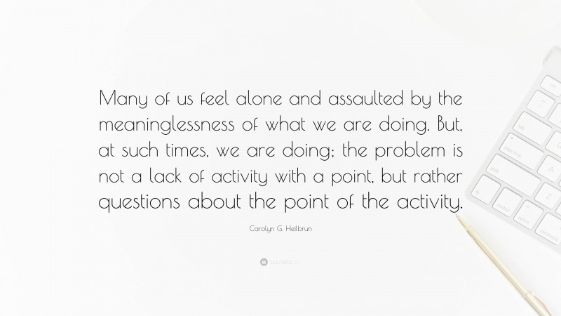 Carolyn G. Heilbrun Quote: “Many of us feel alone and assaulted by the meaninglessness of what we are doing. But, at such times, we are doing; the problem is not a lack of activity with a point, but rather questions about the point of the activity.”