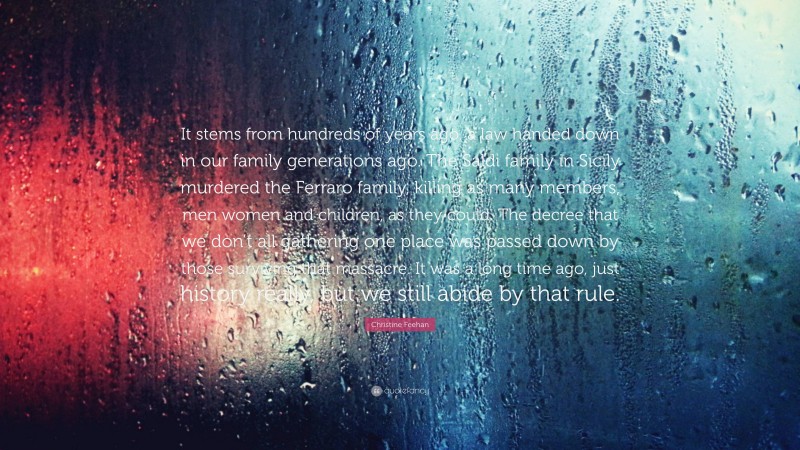 Christine Feehan Quote: “It stems from hundreds of years ago, a law handed down in our family generations ago. The Saldi family in Sicily murdered the Ferraro family, killing as many members, men women and children, as they could. The decree that we don’t all gathering one place was passed down by those surviving that massacre. It was a long time ago, just history really, but we still abide by that rule.”