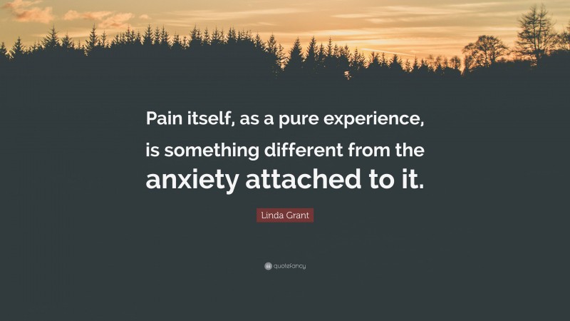 Linda Grant Quote: “Pain itself, as a pure experience, is something different from the anxiety attached to it.”