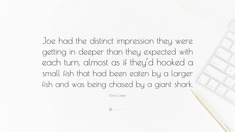 Clive Cussler Quote: “Joe had the distinct impression they were getting in deeper than they expected with each turn, almost as if they’d hooked a small fish that had been eaten by a larger fish and was being chased by a giant shark.”