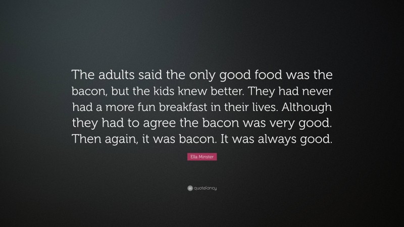 Ella Minster Quote: “The adults said the only good food was the bacon, but the kids knew better. They had never had a more fun breakfast in their lives. Although they had to agree the bacon was very good. Then again, it was bacon. It was always good.”